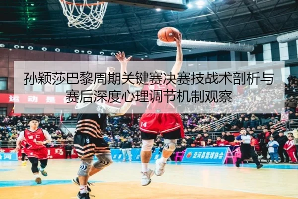 孙颖莎巴黎周期关键赛决赛技战术剖析与赛后深度心理调节机制观察