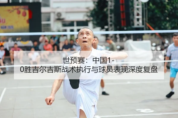 世预赛：中国1-0胜吉尔吉斯战术执行与球员表现深度复盘 - Tencent Sports